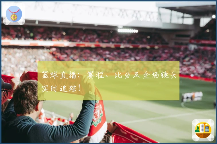 篮球直播：赛程、比分及全场镜头实时追踪！
