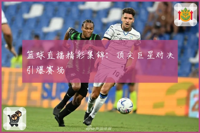 篮球直播精彩集锦：顶尖巨星对决引爆赛场