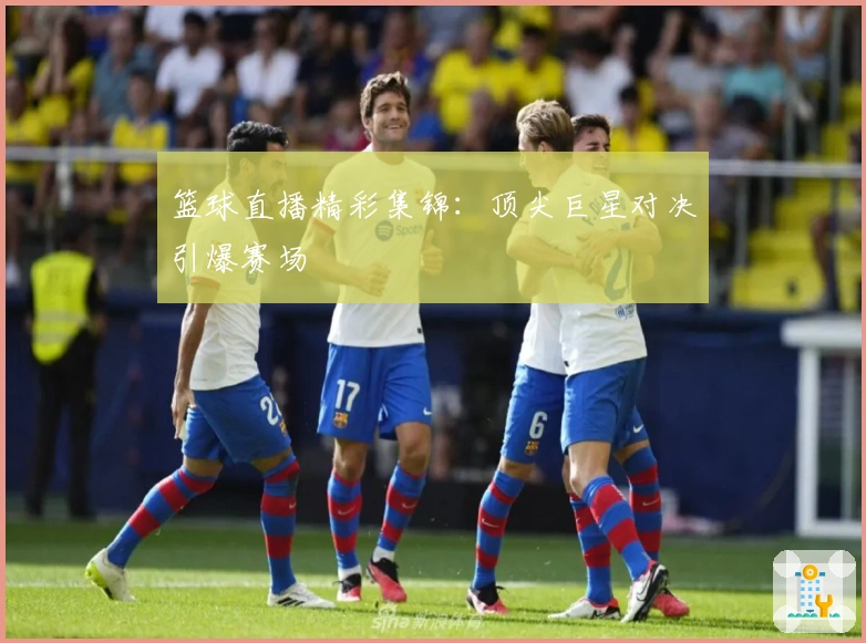 篮球直播精彩集锦：顶尖巨星对决引爆赛场