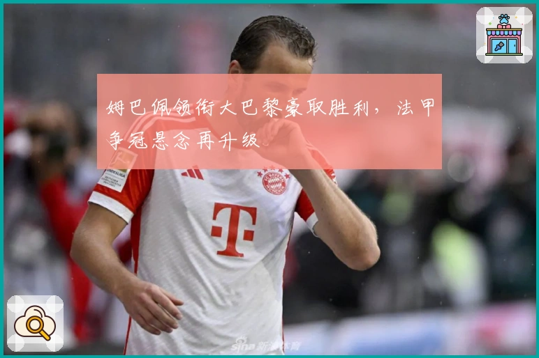 姆巴佩领衔大巴黎豪取胜利，法甲争冠悬念再升级