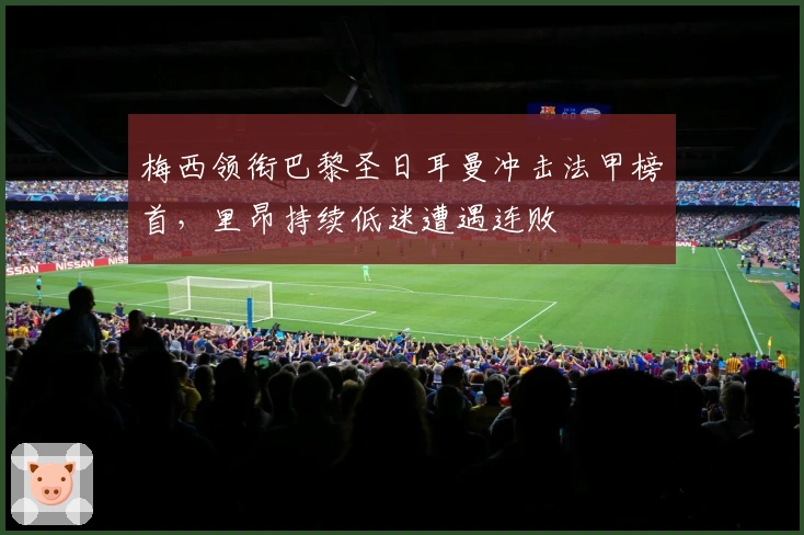 梅西领衔巴黎圣日耳曼冲击法甲榜首，里昂持续低迷遭遇连败