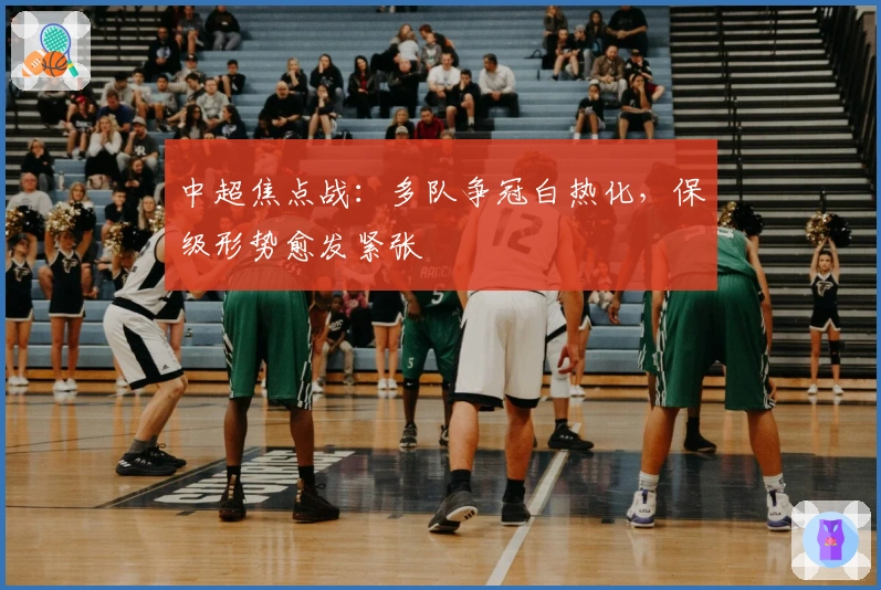 中超焦点战：多队争冠白热化，保级形势愈发紧张